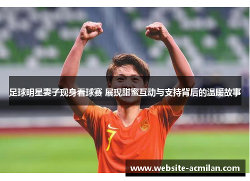 足球明星妻子现身看球赛 展现甜蜜互动与支持背后的温暖故事