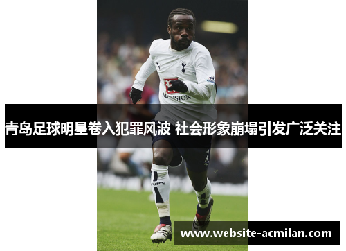 青岛足球明星卷入犯罪风波 社会形象崩塌引发广泛关注