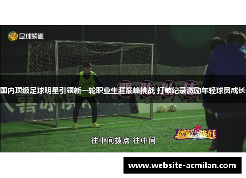 国内顶级足球明星引领新一轮职业生涯巅峰挑战 打破纪录激励年轻球员成长