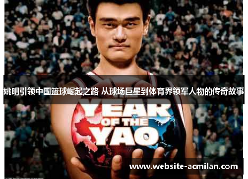 姚明引领中国篮球崛起之路 从球场巨星到体育界领军人物的传奇故事