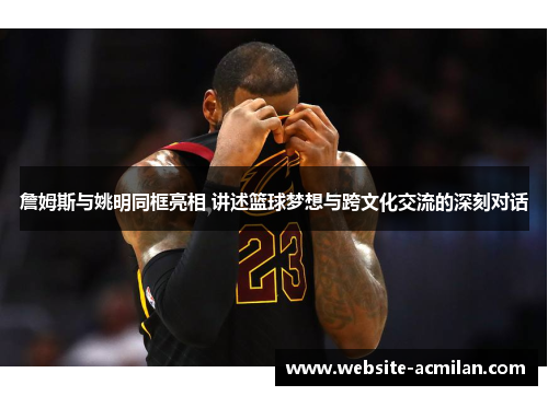 詹姆斯与姚明同框亮相 讲述篮球梦想与跨文化交流的深刻对话