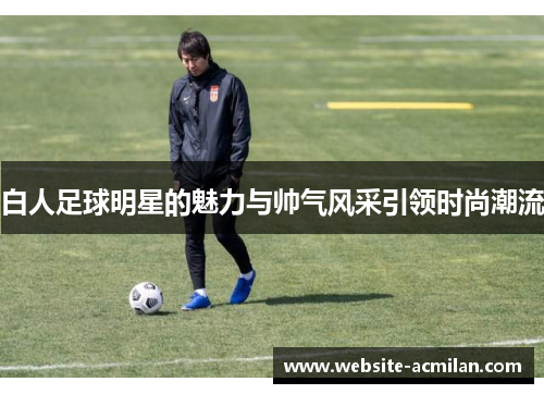 白人足球明星的魅力与帅气风采引领时尚潮流