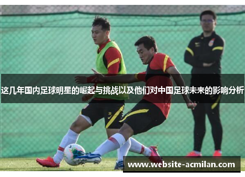 这几年国内足球明星的崛起与挑战以及他们对中国足球未来的影响分析