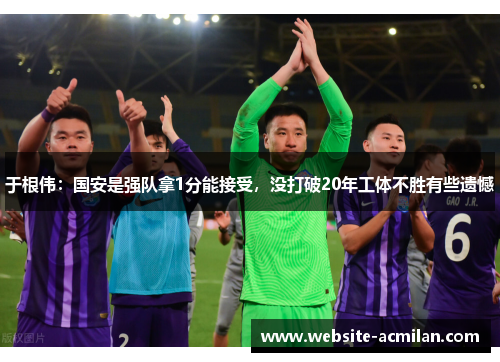 于根伟：国安是强队拿1分能接受，没打破20年工体不胜有些遗憾