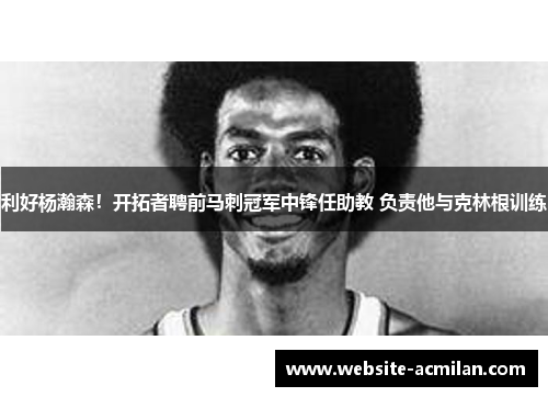 利好杨瀚森！开拓者聘前马刺冠军中锋任助教 负责他与克林根训练