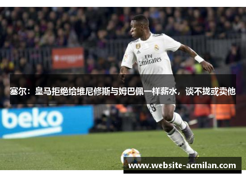 塞尔：皇马拒绝给维尼修斯与姆巴佩一样薪水，谈不拢或卖他