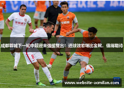 成都蓉城下一轮中超迎来强援复出！进球效率堪比金靴，值得期待